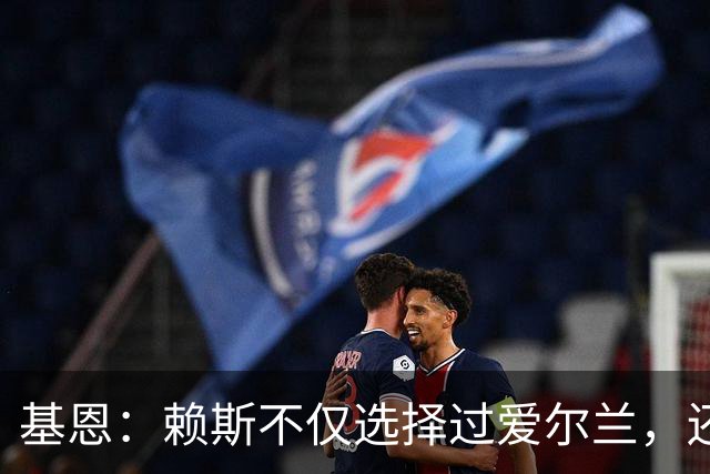 基恩：赖斯不仅选择过爱尔兰，还曾在比赛里亲吻过爱尔兰队的队徽