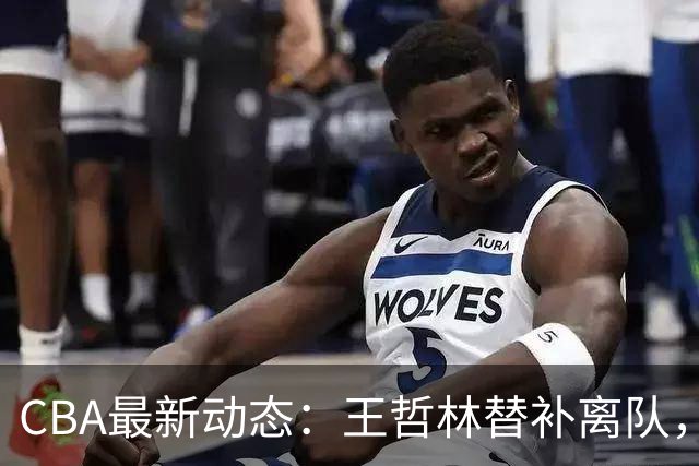 CBA最新动态：王哲林替补离队，周鹏处境艰难，广东为徐杰寻找接班人